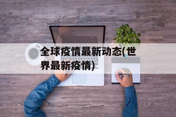 全球疫情最新动态(世界最新疫情) 全球疫情最新动态(世界最新疫情)